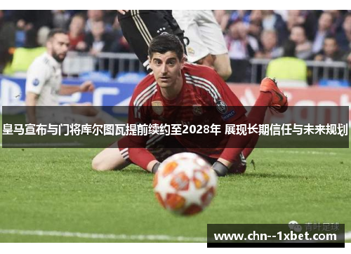 皇马宣布与门将库尔图瓦提前续约至2028年 展现长期信任与未来规划