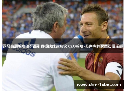 罗马高层解雇德罗西引发极端球迷抗议 CEO莉娜·苏卢库辞职震动俱乐部