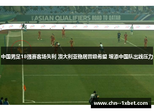 中国男足18强赛客场失利 澳大利亚稳居晋级希望 增添中国队出线压力