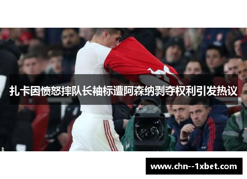 扎卡因愤怒摔队长袖标遭阿森纳剥夺权利引发热议