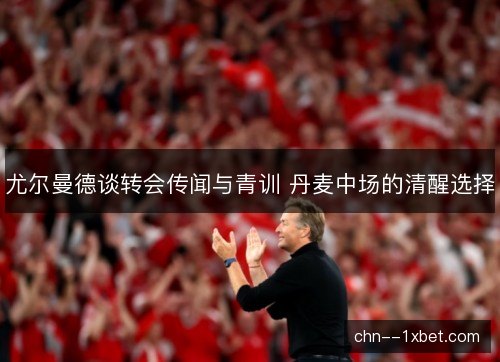 尤尔曼德谈转会传闻与青训 丹麦中场的清醒选择